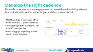 #socialpro #23A2 @jdeeringdavis#SocialPro #23A1 @hayesdavis
Develop the right cadence
Generally, more posts = more engagement but you will see diminishing returns.
Test to ﬁnd a cadence that works for you and then stay consistent.
•Most brands post an average of 1.5
times per day (1-2 posts / weekday)
•The vast majority of brands post less
than 10 times per day
•Avoid long gaps in posting; it often
results in lost followers
 