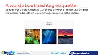 #socialpro #23A2 @jdeeringdavis#SocialPro #23A1 @hayesdavis
A word about hashtag etiquette
Nobody likes a blatant hashtag stuﬀer. Use between 3-10 hashtags per post
and consider adding them in a comment separate from the caption.
 