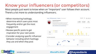 #socialpro #23A2 @jdeeringdavis#SocialPro #23A1 @hayesdavis
Know your influencers (or competitors)
Most people just want to know when an “important” user follows their account.
There’s a lot more to understanding inﬂuencers.
•When monitoring hashtags,
determine which users post most
frequently and/or get the most
engagement
•Review speciﬁc posts to get
inspiration for your own posts
•Consider analyzing speciﬁc inﬂuencer
behavior including which hashtags
they use and when they post
 