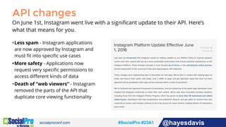 #socialpro #23A2 @jdeeringdavis#SocialPro #23A1 @hayesdavis
API changes
On June 1st, Instagram went live with a signiﬁcant update to their API. Here’s
what that means for you.
•Less spam - Instagram applications
are now approved by Instagram and
must ﬁt into speciﬁc use cases
•More safety - Applications now
request very speciﬁc permissions to
access diﬀerent kinds of data
•Death of “web viewers” - Instagram
removed the parts of the API that
duplicate core viewing functionality
 