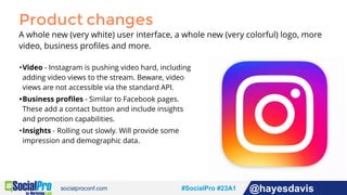 #socialpro #23A2 @jdeeringdavis#SocialPro #23A1 @hayesdavis
Product changes
A whole new (very white) user interface, a whole new (very colorful) logo, more
video, business proﬁles and more.
•Video - Instagram is pushing video hard, including
adding video views to the stream. Beware, video
views are not accessible via the standard API.
•Business proﬁles - Similar to Facebook pages.
These add a contact button and include insights
and promotion capabilities.
•Insights - Rolling out slowly. Will provide some
impression and demographic data.
 