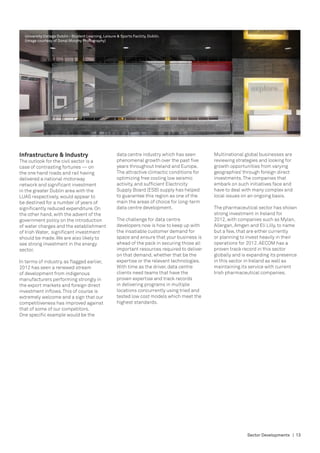 University College Dublin - Student Learning, Leisure & Sports Facility, Dublin.
  (image courtesy of Donal Murphy Photography)




Infrastructure & Industry                               data centre industry which has seen       Multinational global businesses are
The outlook for the civil sector is a                   phenomenal growth over the past five      reviewing strategies and looking for
case of contrasting fortunes — on                       years throughout Ireland and Europe.      growth opportunities from varying
the one hand roads and rail having                      The attractive climactic conditions for   geographies’ through foreign direct
delivered a national motorway                           optimizing free cooling low seismic       investments. The companies that
network and significant investment                      activity, and sufficient Electricity      embark on such initiatives face and
in the greater Dublin area with the                     Supply Board (ESB) supply has helped      have to deal with many complex and
LUAS respectively, would appear to                      to guarantee this region as one of the    local issues on an ongoing basis.
be destined for a number of years of                    main the areas of choice for long-term
significantly reduced expenditure. On                   data centre development.                  The pharmaceutical sector has shown
the other hand, with the advent of the                                                            strong investment in Ireland for
government policy on the introduction                   The challenge for data centre             2012, with companies such as Mylan,
of water charges and the establishment                  developers now is how to keep up with     Allergan, Amgen and Eli Lilly, to name
of Irish Water, significant investment                  the insatiable customer demand for        but a few, that are either currently
should be made. We are also likely to                   space and ensure that your business is    or planning to invest heavily in their
see strong investment in the energy                     ahead of the pack in securing those all   operations for 2012. AECOM has a
sector.                                                 important resources required to deliver   proven track record in this sector
                                                        on that demand, whether that be the       globally and is expanding its presence
In terms of industry, as flagged earlier,               expertise or the relevant technologies.   in this sector in Ireland as well as
2012 has seen a renewed stream                          With time as the driver, data centre      maintaining its service with current
of development from indigenous                          clients need teams that have the          Irish pharmaceutical companies.
manufacturers performing strongly in                    proven expertise and track records
the export markets and foreign direct                   in delivering programs in multiple
investment inflows. This of course is                   locations concurrently using tried and
extremely welcome and a sign that our                   tested low cost models which meet the
competitiveness has improved against                    highest standards.
that of some of our competitors.
One specific example would be the




                                                                                                                 Sector Developments | 13
 