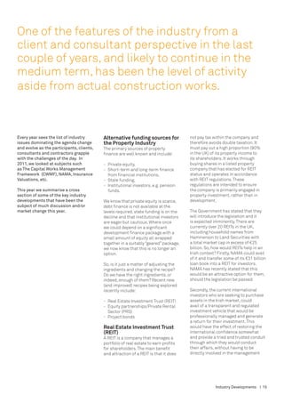 One of the features of the industry from a
client and consultant perspective in the last
couple of years, and likely to continue in the
medium term, has been the level of activity
aside from actual construction works.



Every year sees the list of industry       Alternative funding sources for                not pay tax within the company and
issues dominating the agenda change        the Property Industry                          therefore avoids double taxation. It
and evolve as the participants, clients,   The primary sources of property                must pay out a high proportion (90%
consultants and contractors grapple        finance are well known and include:            in the UK) of its property income to
with the challenges of the day. In                                                        its shareholders. It works through
2011, we looked at subjects such           -	   Private equity,                           buying shares in a listed property
as The Capital Works Management            -	   Short-term and long-term finance 	        company that has elected for REIT
Framework (CWMF), NAMA, Insurance          	    from financial institutions,              status and operates in accordance
Valuations, etc.                           -	   State funding,                            with REIT regulations. These
                                           -	   Institutional investors, e.g. pension 	   regulations are intended to ensure
This year we summarise a cross             	    funds.                                    the company is primarily engaged in
section of some of the key industry                                                       property investment, rather than in
developments that have been the            We know that private equity is scarce,         development.
subject of much discussion and/or          debt finance is not available at the
market change this year.                   levels required, state funding is on the       The Government has stated that they
                                           decline and that institutional investors       will introduce the legislation and it
                                           are eager but cautious. Where once             is expected imminently. There are
                                           we could depend on a significant               currently over 20 REITs in the UK,
                                           development finance package with a             including household names from
                                           small amount of equity all wrapped             Hammerson to Land Securities with
                                           together in a suitably “geared” package,       a total market cap in excess of €25
                                           we now know that this is no longer an          billion. So, how would REITs help in an
                                           option.                                        Irish context? Firstly, Nama could avail
                                                                                          of it and transfer some of its €31 billion
                                           So, is it just a matter of adjusting the       loan book into a REIT for investors.
                                           ingredients and changing the recipe?           NAMA has recently stated that this
                                           Do we have the right ingredients, or           would be an attractive option for them,
                                           indeed, enough of them? Recent new             should the legislation be passed.
                                           (and improved) recipes being explored
                                           recently include:                              Secondly, the current international
                                                                                          investors who are seeking to purchase
                                           -	   Real Estate Investment Trust (REIT)       assets in the Irish market, could
                                           -	   Equity partnerships/Private Rental 	      avail of a transparent and regulated
                                           	    Sector (PRS)                              investment vehicle that would be
                                           -	   Project bonds                             professionally managed and generate
                                                                                          a return for their investment. This
                                           Real Estate Investment Trust                   would have the effect of restoring the
                                           (REIT)                                         international confidence somewhat
                                           A REIT is a company that manages a             and provide a tried and trusted conduit
                                           portfolio of real estate to earn profits       through which they would conduct
                                           for shareholders. The main benefit             their affairs, without having to be
                                           and attraction of a REIT is that it does       directly involved in the management




                                                                                                        Industry Developments | 15
 