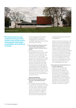 JFK Primary School, Limerick.




“ The Government can only           structure and accept that a good           accepting that they are a long-term
                                    chunk of NAMA is a long-term               mortgage bank.
  control the Irish part of the     mortgage bank as opposed to a
  solution; they cannot control     grind down agency as it is a constant      They also could start selling Irish real
  what happens with foreign         overhang on the market.                    estate in lot sizes and packaged in a
  owned banks, all of which are                                                format which meets the investment
                                  Q	 Once the debt and liquidity return, 	     appetite of the major international
  in retreat.”                    	 we will have a sharp upturn in 		          funds. They might not like the price,
                                  	 property in terms of prices. True or 	     however, we either accept that the
                                  	 False?                                     capital is external private equity or
                                  A	 To try doing the crystal ball             not. The overriding objective of NAMA
                                     gazing when there is so much macro        must be to re-create a market and
                                     uncertainty is of limited value. At       to do so they need to sell. Ultimately
                                     the moment we are taking the view         the market determines the pricing
                                     that the macro is a pronlonged            and not the November 2009 entry
                                     workout at the European and indeed        point which Nama had no control
                                     global level, but particularly around     over when it was being cast in stone.
                                     the euro area. Having said that, if       They’re trying their best, but it’s a
                                     you buy central Dublin real estate        very challenging environment.
                                     at below reinstatement cost, with
                                     income to get you through however       Q	 Any lessons to be learned from our 	
                                     many years, and with arbitrage on a     	 nearest neighbours?
                                     debt package, then that probably is a   A	 Lloyds for me have been very
                                     good risk adjusted investment. Who         refreshing in their approach,
                                     knows whether we are right or wrong,       obviously they have taken a lot
                                     that is the view we are taking, and        of pain but they are dealing with
                                     the majority of our investment focus       the resolution in a very pragmatic
                                     remains in the UK.                         way. Typically they are avoiding,
                                                                                where possible, in dealing with it
                                  	 Distressed Property:                        through the courts, and instead are
                                  Q	 What would you change/enhance              sitting down and having sensible
                                     about the way Nama operates                discussions with borrowers in an
                                     today?                                     attempt to resolve their problems
                                  A	 The changes at the top have been           through a consensual process.
                                     very positive and they have done well
                                     in the UK, their challenge is around
                                     the Irish market. They are trying to
                                     be part of the solution in terms of
                                     the lack of liquidity by saying that
                                     they are willing to put in debt on
                                     deals where they are selling which
                                     is crucial and one step away from




 22 | Business Intelligence
 