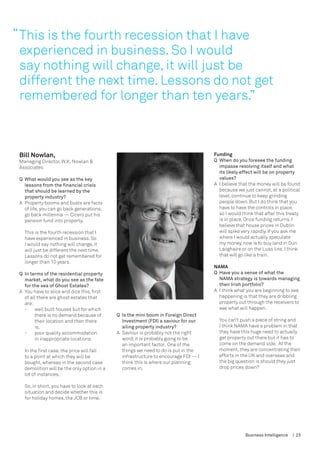 “ This is the fourth recession that I have
  experienced in business. So I would
  say nothing will change, it will just be
  different the next time. Lessons do not get
  remembered for longer than ten years.”



 Bill Nowlan,                                                                          Funding
 Managing Director, W.K. Nowlan &                                                      Q	 When do you foresee the funding 	
 Associates                                                                            	 impasse resolving itself and what 	
                                                                                       	 its likely effect will be on property 	
 Q	 What would you see as the key 		                                                   	 values?
 	 lessons from the financial crisis 	                                                 A	 I believe that the money will be found
 	 that should be learned by the 		                                                       because we just cannot, at a political
 	 property industry?                                                                     level, continue to keep grinding
 A	 Property booms and busts are facts                                                    people down. But I do think that you
    of life, you can go back generations,                                                 have to have the controls in place,
    go back millennia — Cicero put his                                                    so I would think that after this treaty
    pension fund into property.                                                           is in place. Once funding returns, I
                                                                                          believe that house prices in Dublin
   This is the fourth recession that I                                                    will spike very rapidly. If you ask me
   have experienced in business. So                                                       where I would actually speculate
   I would say nothing will change, it                                                    my money, now is to buy land in Dun
   will just be different the next time.                                                  Laoghaire or on the Luas line, I think
   Lessons do not get remembered for                                                      that will go like a train.
   longer than 10 years.
                                                                                       NAMA
 Q	 In terms of the residential property                                               Q	 Have you a sense of what the 	
 	 market, what do you see as the fate 	                                                  NAMA strategy is towards managing
 	 for the sea of Ghost Estates?                                                          their Irish portfolio?
 A	 You have to slice and dice this, first                                             A	 I think what you are beginning to see
    of all there are ghost estates that                                                   happening is that they are dribbling
    are:                                                                                  property out through the receivers to
    -	 well built houses but for which 	                                                  see what will happen.
    	    there is no demand because of 	     Q	 Is the mini boom in Foreign Direct 	
    	    their location and then there 	     	 Investment (FDI) a saviour for our 	      You can’t push a piece of string and
    	    is,                                 	 ailing property industry?                 I think NAMA have a problem in that
    -	 poor quality accommodation 	          A	 Saviour is probably not the right        they have this huge need to actually
    	    in inappropriate locations.            word; it is probably going to be         get property out there but it has to
                                                an important factor. One of the          come on the demand side. At the
   In the first case, the price will fall       things we need to do is put in the       moment, they are concentrating their
   to a point at which they will be             infrastructure to encourage FDI — I      efforts in the UK and overseas and
   bought, whereas in the second case           think this is where our planning         the big question is should they just
   demolition will be the only option in a      comes in.                                drop prices down?
   lot of instances.
                                             	
   So, in short, you have to look at each
   situation and decide whether this is
   for holiday homes, the JCB or time.




                                                                                                      Business Intelligence   | 23
 