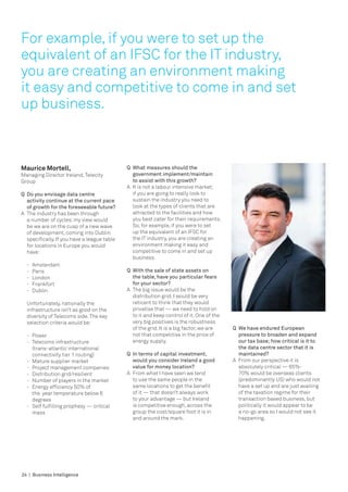 For example, if you were to set up the
equivalent of an IFSC for the IT industry,
you are creating an environment making
it easy and competitive to come in and set
up business.



Maurice Mortell,                               Q	 What measures should the 		
Managing Director Ireland, Telecity            	 government implement/maintain 	
Group                                          	 to assist with this growth?
                                               A	 It is not a labour intensive market;
Q	 Do you envisage data centre                    if you are going to really look to
   activity continue at the current pace          sustain the industry you need to
   of growth for the foreseeable future?          look at the types of clients that are
A	 The industry has been through 	                attracted to the facilities and how
   a number of cycles; my view would              you best cater for their requirements.
   be we are on the cusp of a new wave            So, for example, if you were to set
   of development, coming into Dublin             up the equivalent of an IFSC for
   specifically. If you have a league table       the IT industry, you are creating an
   for locations in Europe you would              environment making it easy and
   have:                                          competitive to come in and set up
                                                  business.
  -	   Amsterdam
  -	   Paris                                   Q	 With the sale of state assets on 		
  -	   London                                  	 the table, have you particular fears 	
  -	   Frankfort                               	 for your sector?
  -	   Dublin                                  A	 The big issue would be the
                                                  distribution grid, I would be very
  Unfortunately, nationally the                   reticent to think that they would
  infrastructure isn’t as good on the             privatise that — we need to hold on
  diversity of Telecoms side. The key             to it and keep control of it. One of the
  selection criteria would be:                    very big positives is the robustness
                                                  of the grid. It is a big factor, we are    Q	 We have endured European
  -	   Power                                      not that competitive in the price of          pressure to broaden and expand
  -	   Telecoms infrastructure                    energy supply.                                our tax base; how critical is it to
  	    (trans-atlantic international 		                                                         the data centre sector that it is
  	    connectivity tier 1 routing)            Q	 In terms of capital investment, 		            maintained?
  -	   Mature supplier market                  	 would you consider Ireland a good 	         A	 From our perspective it is
  -	   Project management companies            	 value for money location?                      absolutely critical — 65%-
  -	   Distribution grid/resilient             A	 From what I have seen we tend                 70% would be overseas clients
  -	   Number of players in the market            to use the same people in the                 (predominantly US) who would not
  -	   Energy efficiency 50% of 		                same locations to get the benefit             have a set up and are just availing
  	    the year temperature below 6 		            of it — that doesn’t always work              of the taxation regime for their
  	    degrees                                    to your advantage — but Ireland               transaction based business, but
  -	   Self fulfilling prophesy — critical 	      is competitive enough, across the             politically it would appear to be
  	    mass                                       group the cost/square foot it is in           a no-go area so I would not see it
                                                  and around the mark.                          happening.




24 | Business Intelligence
 