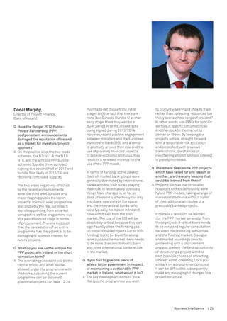 Donal Murphy,                                months to get through the initial           to procure via PPP and stick to them
Director of Project Finance,                 stages and the fact that there are          rather than spreading resources too
Bank of Ireland                              none (bar Schools Bundle 4) at that         thinly over a whole range of projects.”
                                             early stage, there may well be a            In other words, use PPP’s for specific
Q	 Have the Budget 2012 Public-              quiet period in terms of contracts          sectors in specific circumstances
   Private Partnership (PPP)                 being signed during 2013/2014.              and then look to the market to
   postponement announcements                However, recent positive engagement         deliver on these. By keeping the
   damaged the reputation of Ireland         between ministers and the European          projects simple, straight forward
   as a market for investors/project         Investment Bank (EIB), and a sense          with a reasonable risk allocation
   sponsors?                                 of positivity around their role and the     and consistent with previous
A	 On the positive side, the two roads       use of privately financed projects          transactions, the chances of
   schemes, the N7/N11 & the N17/            to provide economic stimulus, may           maintaining project sponsor interest
   N18, and the schools PPP bundle           result in a renewed impetus for the         is greatly increased.
   schemes (bundle three contract            use of the PPP model.
   signing due second half of 2012 and                                                 Q	 There have been some PPP projects
   bundle four likely in 2013/14) are        In terms of funding, at the peak of          which have failed for one reason or
   receiving continued support.              the Irish market bank groups were            another; are there any lessons that
                                             generally dominated by international         could be learned from these?
  The two areas negatively affected          banks with the Irish banks playing        A	 Projects such as the co-located 	
  by the recent announcements                their role; in recent years obviously        hospitals and social housing were
  were the third level bundles and           things have changed in so far as             hybrid PPP models, taking a range of
  major flagship public transport            Bank of Ireland is effectively the only      market related risks without some
  projects. The third level programme        Irish bank operating in the space            of the traditional attributes of a
  was probably the real surprise. It         and the international banks (who             previously banked projects.
  was disappointing from a market            were typically not based in Ireland)
  perspective as this programme was          have withdrawn from the Irish               If there is a lesson to be learned
  at a well advanced stage in terms          market. The role of the EIB will be         (for the PPP market generally) from
  of procurement. There is no doubt          absolutely critical because they can        these projects it is that there needs
  that the cancellation of an entire         significantly close the funding gap         to be early and regular consultation
  programme has the potential to be          on some of these projects (up to 50%        between the procuring authorities
  damaging to sponsor interest for           funding) but to be blunt for a long-        and the funding market. Dialogue
  future projects.                           term sustainable market there needs         and market soundings prior to
                                             to be more than one domestic bank           proceeding with a procurement
Q	 What do you see as the outlook for 	      and more international banks active         process present the best opportunity
	 PPP projects in Ireland in the short 	     in the market.                              of structuring a project with the
	 to medium term?                                                                        best possible chance of attracting
A	 The overriding constraint will be the   Q	 If you had to give one piece of            interest and succeeding. Once you
   capital spend and what will be             advice to the government in respect        embark on a procurement process
   allowed under the programme with           of maintaining a sustainable PPP           it can be difficult to subsequently
   the troika. Assuming the current           market in Ireland, what would it be?       make any meangingful changes to a
   programme can be delivered,             A	 The key message would be to “pick          project structure.
   given that projects can take 12-24         the specific programmes you wish




                                                                                                     Business Intelligence   | 25
 