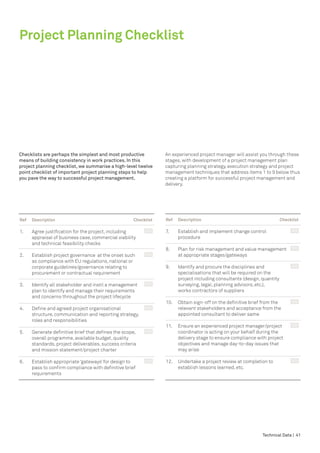 Project Planning Checklist




Checklists are perhaps the simplest and most productive                 An experienced project manager will assist you through these
means of building consistency in work practices. In this                stages, with development of a project management plan
project planning checklist, we summarise a high-level twelve            capturing planning strategy, execution strategy and project
point checklist of important project planning steps to help             management techniques that address items 1 to 9 below thus
you pave the way to successful project management.                      creating a platform for successful project management and
                                                                        delivery.




Ref	   Description	                                    Checklist        Ref	   Description	                                  Checklist

1.	    Agree justification for the project, including 	                 7.	    Establish and implement change control 	
	      appraisal of business case, commercial viability                 	      procedure
	      and technical feasibility checks
                                                                        8.	    Plan for risk management and value management	            		
2.	    Establish project governance at the onset such	                  	      at appropriate stages/gateways
	      as compliance with EU regulations, national or 			
	      corporate guidelines/governance relating to                      9.	    Identify and procure the disciplines and 	
	      procurement or contractual requirement                           	      specialisations that will be required on the
                                                                        	      project including consultants (design, quantity 			
3.	    Identify all stakeholder and instil a management	           		   	      surveying, legal, planning advisors, etc.),
	      plan to identify and manage their requirements                   	      works contractors of suppliers
	      and concerns throughout the project lifecycle
                                                                        10.	 Obtain sign-off on the definitive brief from the 	
4.	    Define and agreed project organisational	                        	    relevant stakeholders and acceptance from the 			
	      structure, communication and reporting strategy,                 	    appointed consultant to deliver same
	      roles and responsibilities
                                                                        11.	   Ensure an experienced project manager/project	
5.	    Generate definitive brief that defines the scope,	               	      coordinator is acting on your behalf during the
	      overall programme, available budget, quality                     	      delivery stage to ensure compliance with project 			
	      standards, project deliverables, success criteria                	      objectives and manage day-to-day issues that
	      and mission statement/project charter                            	      may arise

6.	    Establish appropriate ‘gateways’ for design to 	                 12.	 Undertake a project review at completion to 	
	      pass to confirm compliance with definitive brief 			             	    establish lessons learned, etc.
	      requirements




                                                                                                                    Technical Data | 41
 
