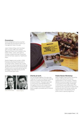 Promotions
We are delighted to announce that
we made two promotions within our
management team this year.

Jason Hobson Shaw, who has been
with us since 1998, was made a
Regional Director and is based in the
Dublin office. Jason, who spent a
number of years working in Australia
and the Far East, leads our healthcare
team.

Declan Hegarty, who joined in 2006,
has been promoted to Associate in
our Dublin office. Declan has a wide
range of commercial experience having
delivered the €200 million Grand Canal
Theatre and is currently delivering the
Grangegorman HSE facility and the
Grand Canal Dock Hotel.


                                          Charity at work                            Public Sector Workshop
                                          Our annual get together this year was      Davis Langdon held a public workshop
                                          made all the more inviting by the baking   in April, attended by the various
                                          skills of our staff. All proceeds went     stakeholders in the industry. Healthy
                                          to Cancer Ireland . The event was held     debate ensued amongst the hundred
                                          in conjunction with AECOM offices          or so guests as the tough challenges
                                          throughout the UK, who raised money        in the industry were deliberated. This
                                          in aid of Macmillan Cancer Support.        workshop was to provide an opportunity
                                          Davis Langdon proceeds went to Cancer      to discuss some of the key issues and
                                          Ireland                                    opportunities in the delivery of the
Jason Hobson Shaw   Declan Hegarty
                                                                                     public sector capital programme.




                                                                                                    Davis Langdon News | 45
 