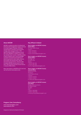 About AECOM                                     Key offices in Ireland
AECOM is a global provider of professional      Davis Langdon, an AECOM Company
technical and management support services       Dublin Office
to a broad range of markets, including          24 Lower Hatch Street			
transportation, facilities, environmental,      Dublin 2
energy, water and government.  With             T: 353 1 676 3671			
approximately 45,000 employees around           F: 353 1 676 3672			
the world, AECOM is a leader in all of the      E: paul.mitchell@davislangdon.com			
key markets that it serves.  AECOM provides
a blend of global reach, local knowledge,       Davis Langdon, an AECOM Company
innovation and technical excellence in          Galway Office
delivering solutions that create, enhance       Heritage Hall
and sustain the world’s built, natural          Kirwan’s Lane
and social environments.  A Fortune 500         Galway
company, AECOM serves clients in more           T: 353 91 530 199
than 130 countries and has annual revenue       F: 353 91 530 198
in excess of $8.0 billion.                      E: john.o’regan@davislangdon.com

More information on AECOM and its services      Davis Langdon, an AECOM Company
can be found at www.aecom.com.                  Limerick Office
                                                Mezzanine Suite
                                                Riverpoint
                                                Lower Mallow Street
                                                Limerick
                                                T: 353 61 318 870
                                                F: 353 61 318 871
                                                E: cathal.barry@davislangdon.com

                                                Davis Langdon, an AECOM Company
                                                Cork Office
                                                Douglas Business Centre
                                                Carrigaline Road
                                                Douglas
                                                Cork
                                                T: 353 21 436 5006
                                                F: 353 21 436 5160
                                                E: david.johnston@davislangdon.com




Program, Cost, Consultancy
www.davislangdon.com
www.aecom.com

Designed and delivered by Baseline CS Ireland
 