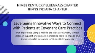 Leveraging Innovative Ways to Connect
with Patients at Covenant Care Practices
Our experience using a mobile pre-visit assessment, clinical
decision support and remote monitoring tools to engage and
improve health outcomes in "Rising Risk" patients
 