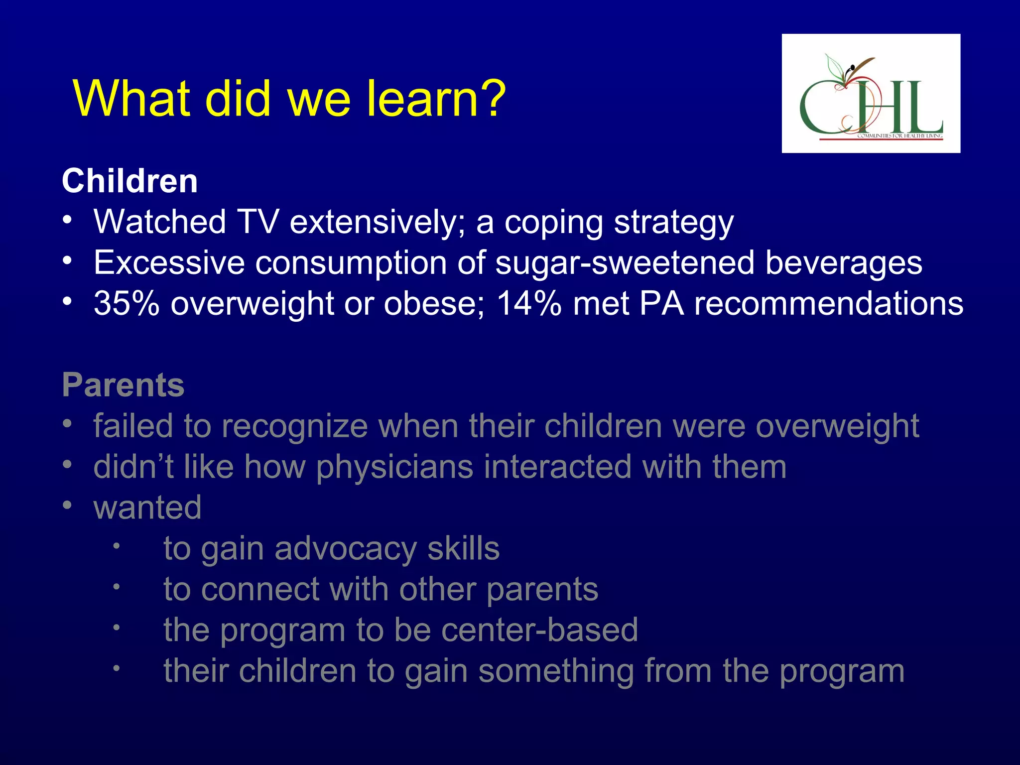 What did we learn?
Children
• Watched TV extensively; a coping strategy
• Excessive consumption of sugar-sweetened beverages
• 35% overweight or obese; 14% met PA recommendations
Parents
• failed to recognize when their children were overweight
• didn’t like how physicians interacted with them
• wanted
•
to gain advocacy skills
•
to connect with other parents
•
the program to be center-based
•
their children to gain something from the program

 