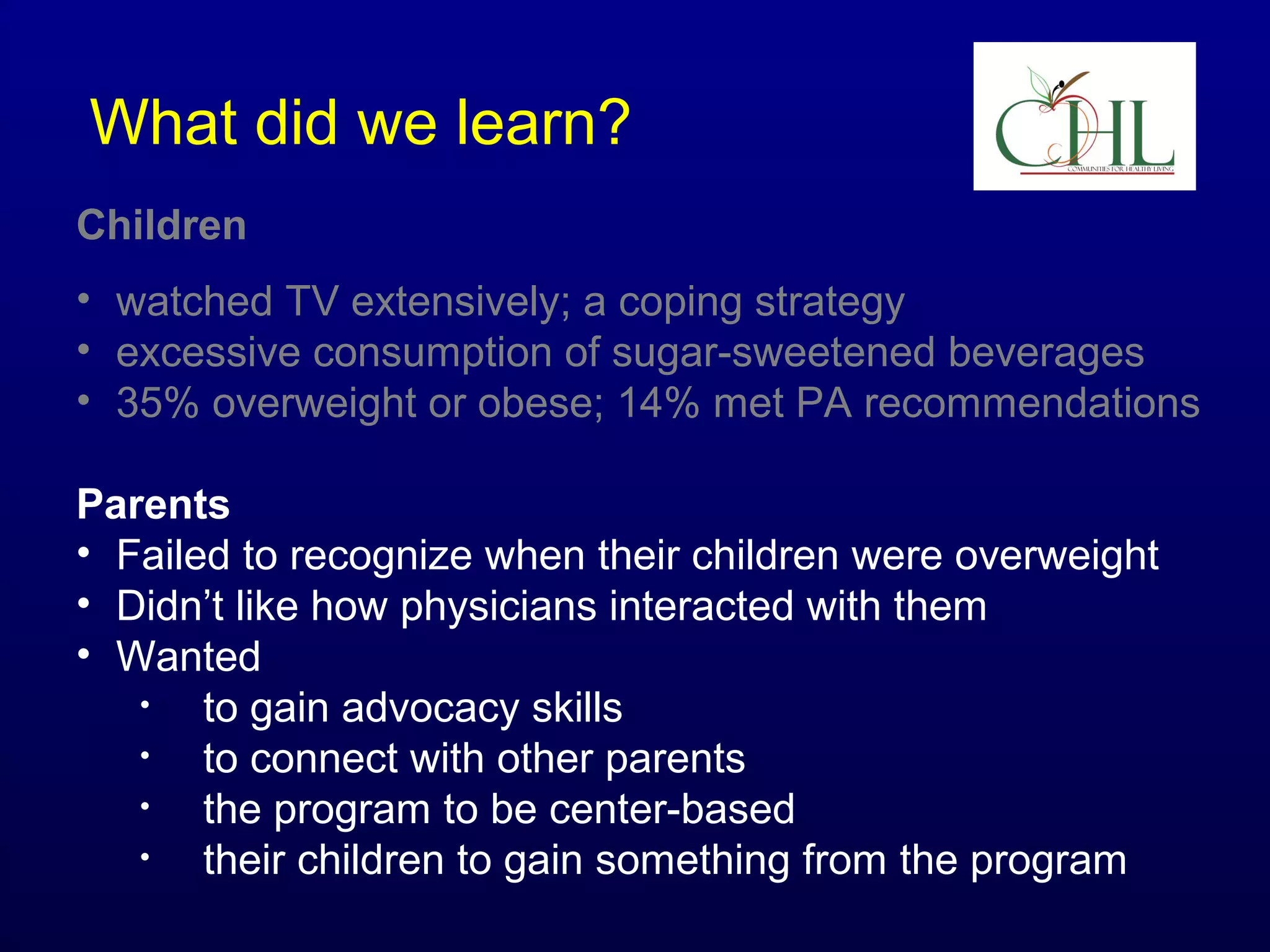 What did we learn?
Children
• watched TV extensively; a coping strategy
• excessive consumption of sugar-sweetened beverages
• 35% overweight or obese; 14% met PA recommendations
Parents
• Failed to recognize when their children were overweight
• Didn’t like how physicians interacted with them
• Wanted
•
to gain advocacy skills
•
to connect with other parents
•
the program to be center-based
•
their children to gain something from the program

 