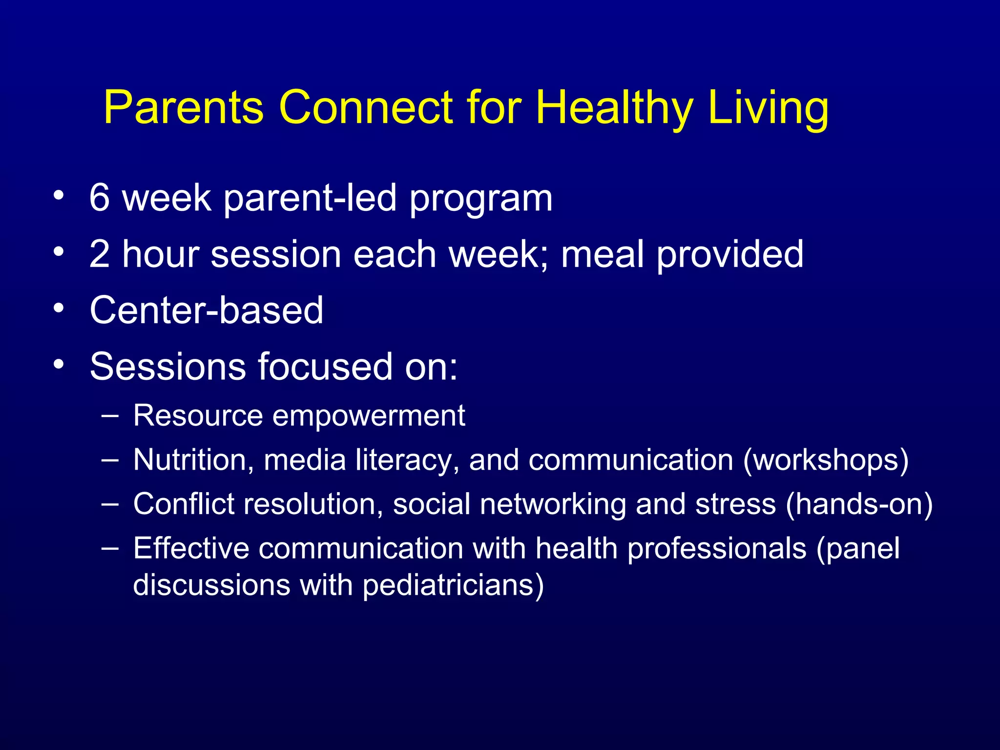 Parents Connect for Healthy Living
•
•
•
•

6 week parent-led program
2 hour session each week; meal provided
Center-based
Sessions focused on:
–
–
–
–

Resource empowerment
Nutrition, media literacy, and communication (workshops)
Conflict resolution, social networking and stress (hands-on)
Effective communication with health professionals (panel
discussions with pediatricians)

 