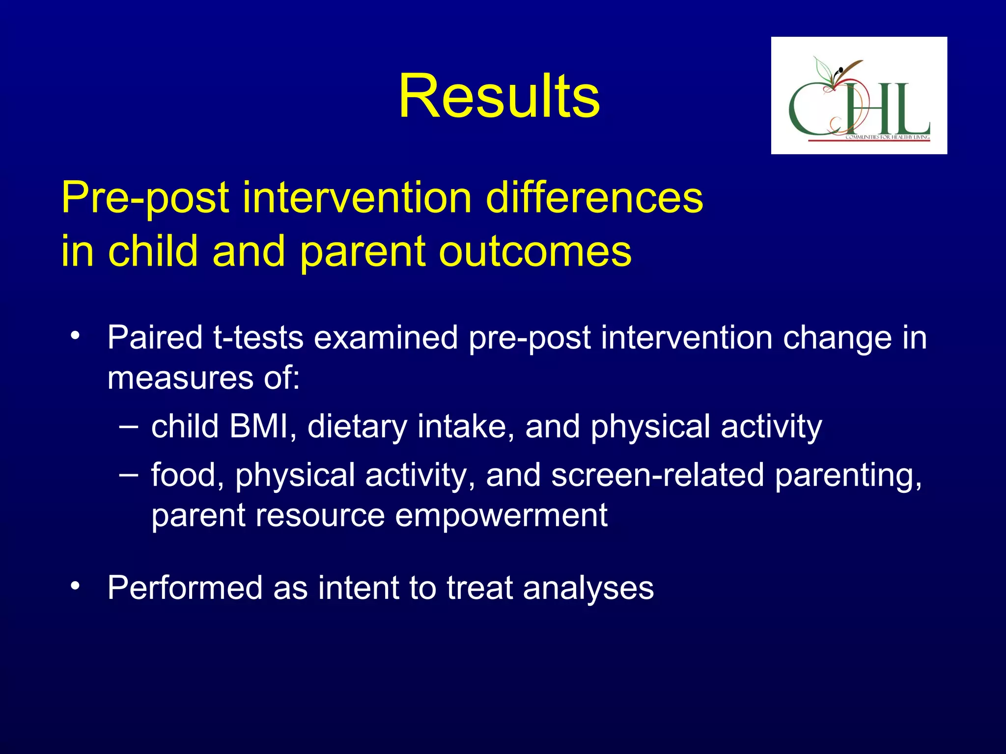Results
Pre-post intervention differences
in child and parent outcomes
• Paired t-tests examined pre-post intervention change in
measures of:
– child BMI, dietary intake, and physical activity
– food, physical activity, and screen-related parenting,
parent resource empowerment
• Performed as intent to treat analyses

 