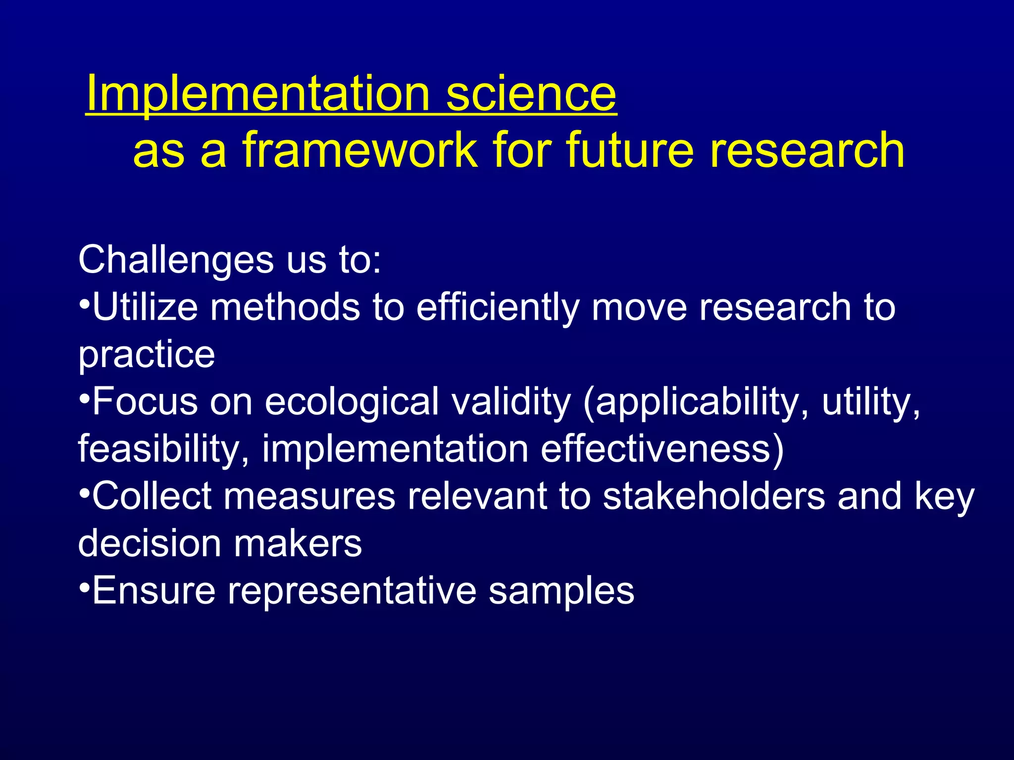 Implementation science
as a framework for future research
Challenges us to:
•Utilize methods to efficiently move research to
practice
•Focus on ecological validity (applicability, utility,
feasibility, implementation effectiveness)
•Collect measures relevant to stakeholders and key
decision makers
•Ensure representative samples

 