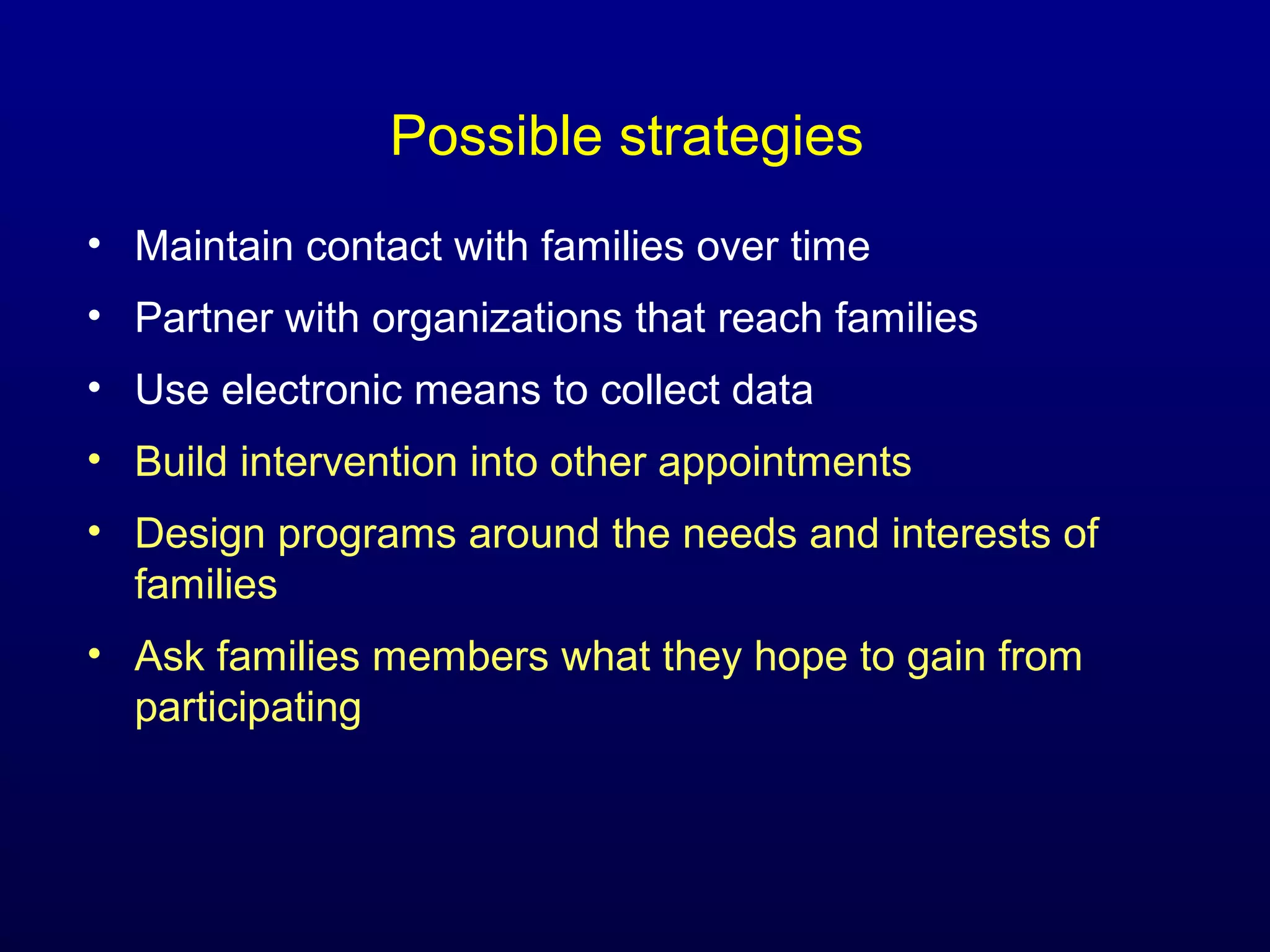 Possible strategies
• Maintain contact with families over time
• Partner with organizations that reach families
• Use electronic means to collect data
• Build intervention into other appointments
• Design programs around the needs and interests of
families
• Ask families members what they hope to gain from
participating

 