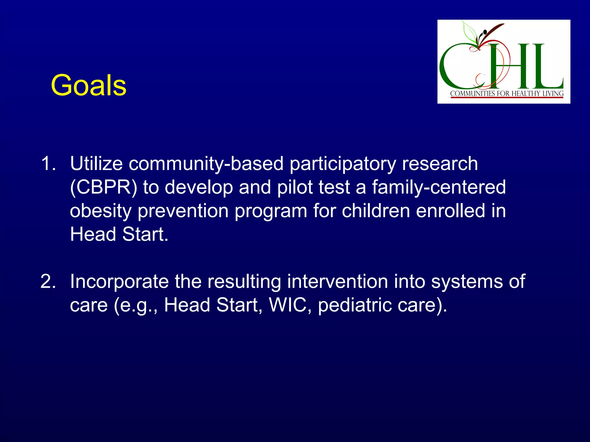 Goals
1. Utilize community-based participatory research
(CBPR) to develop and pilot test a family-centered
obesity prevention program for children enrolled in
Head Start.
2. Incorporate the resulting intervention into systems of
care (e.g., Head Start, WIC, pediatric care).

 