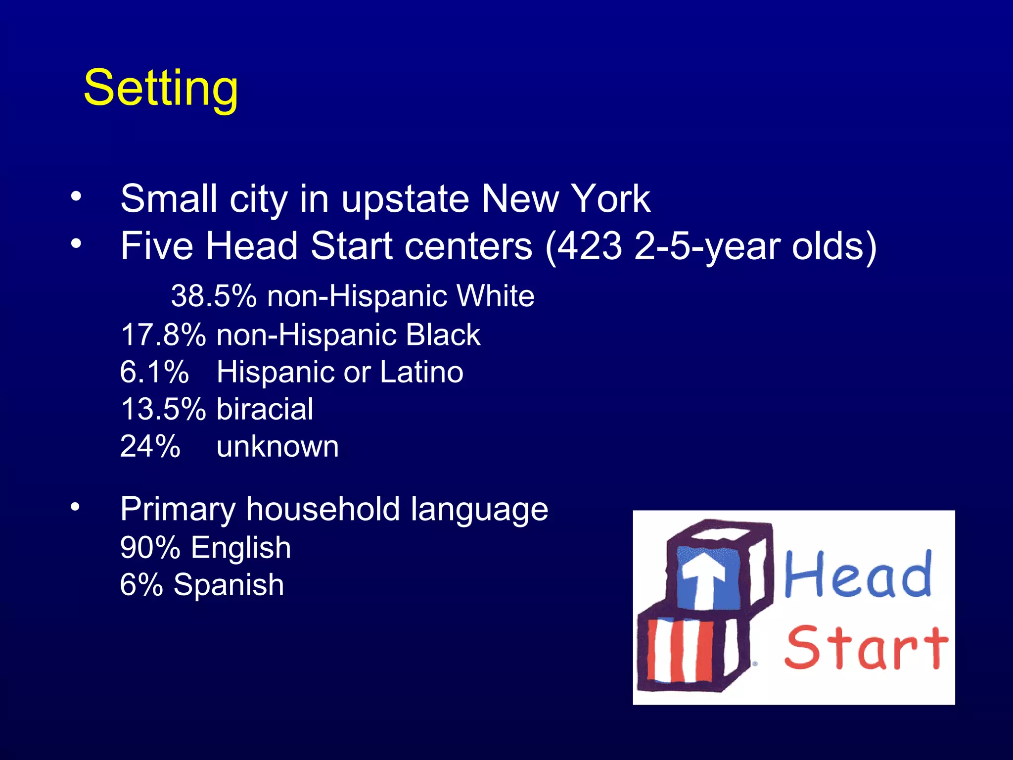 Setting
• Small city in upstate New York
• Five Head Start centers (423 2-5-year olds)
38.5% non-Hispanic White
17.8% non-Hispanic Black
6.1% Hispanic or Latino
13.5% biracial
24% unknown

•

Primary household language
90% English
6% Spanish

 