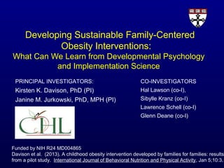 Developing Sustainable Family-Centered
Obesity Interventions:
What Can We Learn from Developmental Psychology
and Implementation Science
PRINCIPAL INVESTIGATORS:

CO-INVESTIGATORS

Kirsten K. Davison, PhD (PI)
Janine M. Jurkowski, PhD, MPH (PI)

Hal Lawson (co-I),
Sibylle Kranz (co-I)
Lawrence Schell (co-I)
Glenn Deane (co-I)

Funded by NIH R24 MD004865
Davison et al. (2013). A childhood obesity intervention developed by families for families: results
from a pilot study. International Journal of Behavioral Nutrition and Physical Activity, Jan 5;10:3.

 