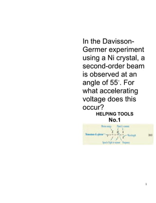 1
In the Davisson-
Germer experiment
using a Ni crystal, a
second-order beam
is observed at an
angle of 55◦
. For
what accelerating
voltage does this
occur?
HELPING TOOLS
No.1
 