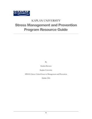 KAPLAN UNIVERSITY
Stress Management and Prevention
Program Resource Guide
By
Kindra Davison
Kaplan University
HW410: Stress: Critical Issues in Management and Prevention
October, 2016
1
 
