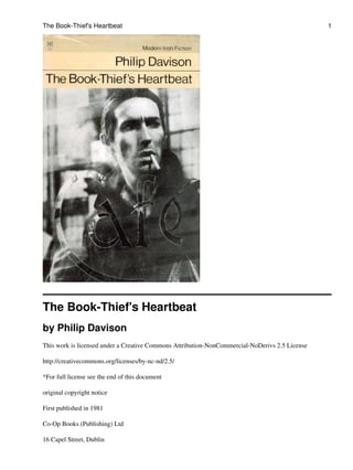 The Book-Thief's Heartbeat
by Philip Davison
This work is licensed under a Creative Commons Attribution-NonCommercial-NoDerivs 2.5 License
http://creativecommons.org/licenses/by-nc-nd/2.5/
*For full license see the end of this document
original copyright notice
First published in 1981
Co-Op Books (Publishing) Ltd
16 Capel Street, Dublin
The Book-Thief's Heartbeat 1
 