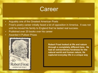 Career Arguably one of the Greatest American Poets Frost’s poetry career initially faced a lot of opposition in America.  It was not  until he moved his family to England that he tasted real success. Published over 20 books over his career Awarded 4 Pulitzer Prizes Robert Frost looked at life and nature through a completely different lens.  He had an extraordinary fondness for the natural world and human nature. He captured everyday life in a unique way 