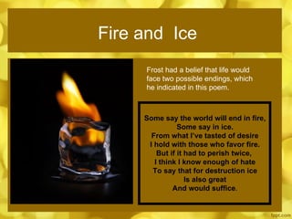Fire and  Ice Frost had a belief that life would face two possible endings, which he indicated in this poem. Some say the world will end in fire, Some say in ice. From what I’ve tasted of desire I hold with those who favor fire. But if it had to perish twice,  I think I know enough of hate To say that for destruction ice Is also great And would suffice . 