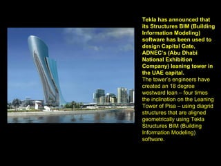 Tekla has announced that its Structures BIM (Building Information Modeling) software has been used to design Capital Gate, ADNEC’s (Abu Dhabi National Exhibition Company) leaning tower in the UAE capital. The tower’s engineers have created an 18 degree westward lean – four times the inclination on the Leaning Tower of Pisa – using diagrid structures that are aligned geometrically using Tekla Structures BIM (Building Information Modeling) software. 