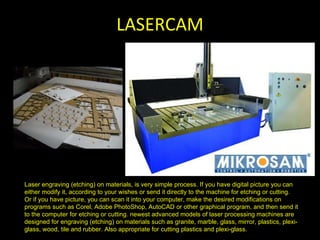 LASERCAM Laser engraving (etching) on materials, is very simple process. If you have digital picture you can either modify it, according to your wishes or send it directly to the machine for etching or cutting. Or if you have picture, you can scan it into your computer, make the desired modifications on programs such as Corel, Adobe PhotoShop, AutoCAD or other graphical program, and then send it to the computer for etching or cutting. newest advanced models of laser processing machines are designed for engraving (etching) on materials such as granite, marble, glass, mirror, plastics, plexi-glass, wood, tile and rubber. Also appropriate for cutting plastics and plexi-glass. 