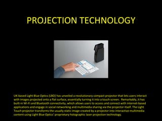 PROJECTION TECHNOLOGY UK-based Light Blue Optics (LBO) has unveiled a revolutionary compact projector that lets users interact with images projected onto a flat surface, essentially turning it into a touch screen.  Remarkably, it has built-in Wi-Fi and Bluetooth connectivity, which allows users to access and connect with internet-based applications and engage in social networking and multimedia sharing via the projector itself. The Light Touch projector transforms the usually static image created by a projector into interactive multimedia content using Light Blue Optics’ proprietary holographic laser projection technology. 