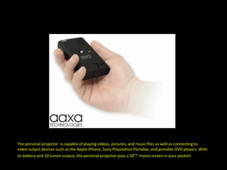 The personal projector  is capable of playing videos, pictures, and music files as well as connecting to video output devices such as the Apple iPhone, Sony Playstation Portable, and portable DVD players. With its battery and 10 lumen output, the personal projector puts a 50”* movie screen in your pocket!   