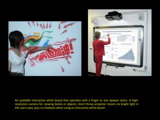 An available interactive white board that operates with a finger or any opaque stylus. A high-resolution camera for viewing books or objects. short throw projector means no bright light in the users eyes, plus no shadows when using an interactive white board. 