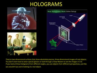 HOLOGRAMS They're two-dimensional surfaces that show absolutely precise, three-dimensional images of real objects. You don't even have to wear special glasses or look through a View-Master to see the images in 3-D.  If you look at these holograms from different angles, you see objects from different perspectives, just like you would if you were looking at a real object.   