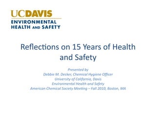 Reﬂec%ons	
  on	
  15	
  Years	
  of	
  Health	
  
          and	
  Safety	
  
                                Presented	
  by	
  
           Debbie	
  M.	
  Decker,	
  Chemical	
  Hygiene	
  Oﬃcer	
  
                    University	
  of	
  California,	
  Davis	
  
                   Environmental	
  Health	
  and	
  Safety	
  
    American	
  Chemical	
  Society	
  MeeBng	
  –	
  Fall	
  2010,	
  Boston,	
  MA	
  
 