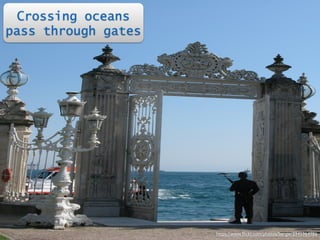 Crossing oceans 
pass through gates 
https://www.flickr.com/photos/bergie/3945964986 
 