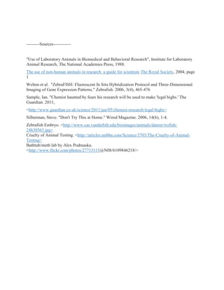 ---------Sources------------


"Use of Laboratory Animals in Biomedical and Behavioral Research", Institute for Laboratory
Animal Research, The National Academies Press, 1988.
The use of non-human animals in research: a guide for scientists The Royal Society, 2004, page
1
Welten et al. "ZebraFISH: Fluorescent In Situ Hybridization Protocol and Three-Dimensional
Imaging of Gene Expression Patterns." Zebrafish. 2006, 3(4), 465-476
Sample, Ian. "Chemist haunted by fears his research will be used to make 'legal highs.' The
Guardian. 2011,
<http://www.guardian.co.uk/science/2011/jan/05/chemist-research-legal-highs>
Silberman, Steve. "Don't Try This at Home." Wired Magazine. 2006, 14(6), 1-4.
Zebrafish Embryo. <http://www.cas.vanderbilt.edu/bioimages/animals/danrer/wzfish-
24h30563.jpg>
Cruelty of Animal Testing. <http://articles.mibba.com/Science/3703/The-Cruelty-of-Animal-
Testing>
Bathtub/meth lab by Alex Podmaska.
<http://www.flickr.com/photos/27715115@N08/6109846218/>
 