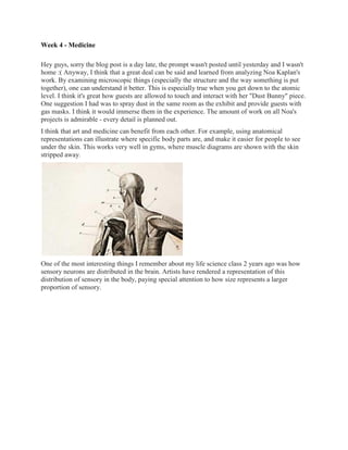 Week 4 - Medicine

Hey guys, sorry the blog post is a day late, the prompt wasn't posted until yesterday and I wasn't
home :( Anyway, I think that a great deal can be said and learned from analyzing Noa Kaplan's
work. By examining microscopic things (especially the structure and the way something is put
together), one can understand it better. This is especially true when you get down to the atomic
level. I think it's great how guests are allowed to touch and interact with her "Dust Bunny" piece.
One suggestion I had was to spray dust in the same room as the exhibit and provide guests with
gas masks. I think it would immerse them in the experience. The amount of work on all Noa's
projects is admirable - every detail is planned out.
I think that art and medicine can benefit from each other. For example, using anatomical
representations can illustrate where specific body parts are, and make it easier for people to see
under the skin. This works very well in gyms, where muscle diagrams are shown with the skin
stripped away.




One of the most interesting things I remember about my life science class 2 years ago was how
sensory neurons are distributed in the brain. Artists have rendered a representation of this
distribution of sensory in the body, paying special attention to how size represents a larger
proportion of sensory.
 