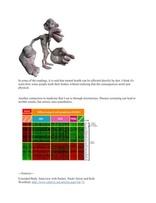 In some of the readings, it is said that mental health can be affected directly by diet. I think it's
scary how some people trash their bodies without realizing that the consequences aren't just
physical.


Another connection to medicine that I see is through microarrays. Disease screening can lead to
terrible results, but artistic ones nonetheless.




---Sources---
Extended Body: Interview with Stelarc. Paolo Atzori and Kirk
Woolford. http://www.ctheory.net/articles.aspx?id=71
 