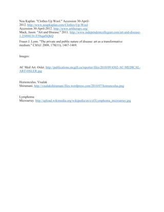 Noa Kaplan. "Clothes Up Wool." Accession 30-April-
2012. http://www.noapkaplan.com/Clothes-Up-Wool
Accession 30-April-2012. http://www.arttherapy.org/
Mack, Jason. "Art and Disease." 2011. http://www.independentcollegian.com/art-and-disease-
1.2549413#.T59iqatSQkQ
Fraser J. Lynn. "The private and public nature of disease: art as a transformative
medium." CMAJ. 2008, 178(11), 1467-1469.


Images:


AC Med Art. Osler. http://publications.mcgill.ca/reporter/files/2010/09/4302-AC-MEDICAL-
ART-OSLER.jpg


Homonculus. Visalak
Shiramani. http://visalakshiramani.files.wordpress.com/2010/07/homunculus.png


Lymphoma
Microarray. http://upload.wikimedia.org/wikipedia/en/e/ef/Lymphoma_microarray.jpg
 