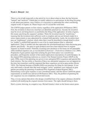 Week 6 - Biotech + Art


There is a lot of talk (especially in the article by Levy) about where to draw the line between
"natural" and "artificial." I think that it is totally subjective to each person. In this blog I'm going
to talk about gene patents, since I believe it is necessary to understand this when considering
original works of organic art. Please forgive me if I exceed the word limit:
The USPTO judges patents on four criteria, regardless of the application (Williamson 2001).
First, the invention or discovery must have an identified, practical use. Second, the invention
must be novel, not being known or used before the filing of the application. In terms of genes,
this means specifying the sequence’s product. Third, the invention must be “nonobvious,”
meaning that the invention took sufficient work to complete and was not formed simply by a
minor improvement or easy adjustment by a trained field specialist. Lastly, the invention must
pass an “enablement” criterion, which states that it must be described in enough detail to allow
(or “enable”) a skilled field specialist to use it for its stated purpose (that is, industrial
application). There is another rule that supersedes the aforementioned ones when discussing gene
patents, specifically – the gene (or gene product) must have been altered from its original
sequence as found in nature. Naturally-occurring (raw) products or life-forms are not patentable
while modified sequences are, as was decided in Diamond v. Chakrabarty (Andrews et al. 2006).
Proponents of gene patents argue that isolating the gene from nature was a nonobvious
procedure, and frequently include in their patent applications descriptions of useful therapies. In
the original DNA patenting explosion as a result of the Human Genome Project (HGP) in the
early 1990s, most of the patenting was given to raw and partial DNA sequences and ignored this
final criterion. The true utility or function of these raw and partial sequences was not apparent at
the time, but researchers used the argument that these sequences served as gene probes (Byrne
1993). The National Institute of Health (NIH) was notorious for filing for such patents. It was
only until nearly a decade later that more stringent “utility” guidelines were imposed on gene
patents preventing the patenting of unaltered DNA fragments (Federal Register 2001).
Determining a (raw) gene sequence is now considered routine, and thus doesn’t fulfill the patent
requirements as nonobvious and novel (Williamson 2001). Thus, the problem of patenting the
raw sequences was not completely solved until recent.
Thus, it is my opinion that artists who design a modified form of an organic substance should be
credited with modifying the original structure from nature. The rights should belong to them.
Here's a comic showing, in a negative way, Myriad Genetics' claim on the breast cancer genes.
 