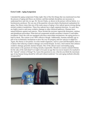 Extra Credit - Aging Symposium

I attended the aging symposium Friday night. One of the first things that was mentioned was that
the process of aging and illness are distinct, and that multiple disciplines are necessary to
understand how and why we age. Dr. Steven Clarke, as shown in the picture with me below, is a
biochemistry professor. He was one of the panelists who provided a biochemical explanation for
aging. One theory states that one of the main causes of aging is free radical species arising during
normal oxidative metabolism. These free radicals have singly unpaired electrons. As such, they
are highly reactive and cause oxidative damage to other chemical pathways. Humans have
natural defenses against such species. These include the enzymes superoxide dismutase, catalase,
and glutathione peroxidase. Plant-derived compounds include ascorbate (vitamin C) and alpha-
tocopherol. Since the cells are equipped with these antioxidant mechanisms, the aging process is
kept in check. The system is not 100% effective though. Additionally, humans naturally age as
part of an evolutionary mechanism to pave the way for progeny and new species to adapt/live.
Again, this theory is not perfect. In some model organisms, such as yeast and Drosophila, there is
evidence that reducing oxidative damage can extend lifespan. In mice, interventions that enhance
oxidative damage generally shorten lifespan. One of the ethical issues surrounding aging
intervention is the question of it being morally responsible. Should we extend a natural lifetime
for the sake of the individual? Is it right to live past an age that was never meant to be reached in
the “natural” scheme of things? So, I pose this question to you: what do you think the maximum
age of any human being should be with and without medicine? Are anti-aging methods ethically
irresponsible?
 