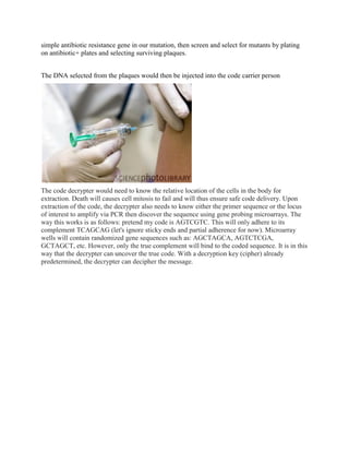 simple antibiotic resistance gene in our mutation, then screen and select for mutants by plating
on antibiotic+ plates and selecting surviving plaques.


The DNA selected from the plaques would then be injected into the code carrier person




The code decrypter would need to know the relative location of the cells in the body for
extraction. Death will causes cell mitosis to fail and will thus ensure safe code delivery. Upon
extraction of the code, the decrypter also needs to know either the primer sequence or the locus
of interest to amplify via PCR then discover the sequence using gene probing microarrays. The
way this works is as follows: pretend my code is AGTCGTC. This will only adhere to its
complement TCAGCAG (let's ignore sticky ends and partial adherence for now). Microarray
wells will contain randomized gene sequences such as: AGCTAGCA, AGTCTCGA,
GCTAGCT, etc. However, only the true complement will bind to the coded sequence. It is in this
way that the decrypter can uncover the true code. With a decryption key (cipher) already
predetermined, the decrypter can decipher the message.
 