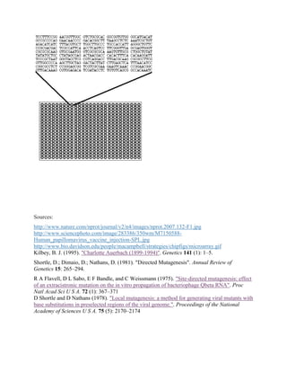 Sources:
http://www.nature.com/nprot/journal/v2/n4/images/nprot.2007.132-F1.jpg
http://www.sciencephoto.com/image/283386/350wm/M7150588-
Human_papillomavirus_vaccine_injection-SPL.jpg
http://www.bio.davidson.edu/people/macampbell/strategies/chipfigs/microarray.gif
Kilbey, B. J. (1995). "Charlotte Auerbach (1899-1994)". Genetics 141 (1): 1–5.
Shortle, D.; Dimaio, D.; Nathans, D. (1981). "Directed Mutagenesis". Annual Review of
Genetics 15: 265–294.
R A Flavell, D L Sabo, E F Bandle, and C Weissmann (1975). "Site-directed mutagenesis: effect
of an extracistronic mutation on the in vitro propagation of bacteriophage Qbeta RNA". Proc
Natl Acad Sci U S A. 72 (1): 367–371
D Shortle and D Nathans (1978). "Local mutagenesis: a method for generating viral mutants with
base substitutions in preselected regions of the viral genome.". Proceedings of the National
Academy of Sciences U S A. 75 (5): 2170–2174
 
