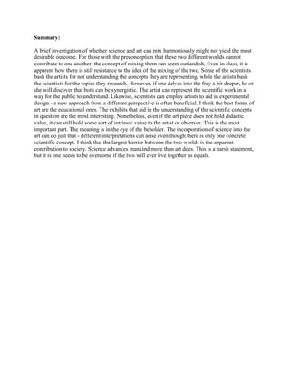 Summary:

A brief investigation of whether science and art can mix harmoniously might not yield the most
desirable outcome. For those with the preconception that these two different worlds cannot
contribute to one another, the concept of mixing them can seem outlandish. Even in class, it is
apparent how there is still resistance to the idea of the mixing of the two. Some of the scientists
bash the artists for not understanding the concepts they are representing, while the artists bash
the scientists for the topics they research. However, if one delves into the fray a bit deeper, he or
she will discover that both can be synergistic. The artist can represent the scientific work in a
way for the public to understand. Likewise, scientists can employ artists to aid in experimental
design - a new approach from a different perspective is often beneficial. I think the best forms of
art are the educational ones. The exhibits that aid in the understanding of the scientific concepts
in question are the most interesting. Nonetheless, even if the art piece does not hold didactic
value, it can still hold some sort of intrinsic value to the artist or observer. This is the most
important part. The meaning is in the eye of the beholder. The incorporation of science into the
art can do just that - different interpretations can arise even though there is only one concrete
scientific concept. I think that the largest barrier between the two worlds is the apparent
contribution to society. Science advances mankind more than art does. This is a harsh statement,
but it is one needs to be overcome if the two will ever live together as equals.
 