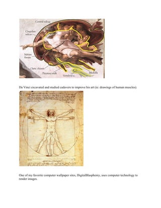 Da Vinci excavated and studied cadavers to improve his art (ie: drawings of human muscles).




One of my favorite computer wallpaper sites, DigitalBlasphemy, uses computer technology to
render images.
 