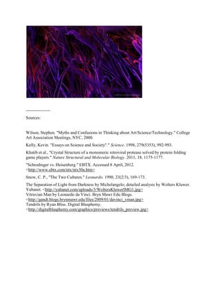 -----------------
Sources:


Wilson, Stephen. "Myths and Confusions in Thinking about Art/Science/Technology." College
Art Association Meetings, NYC, 2000.
Kelly, Kevin. "Essays on Science and Society"." Science. 1998, 279(5353), 992-993.
Khatib et al., "Crystal Structure of a monomeric retroviral protease solved by protein folding
game players." Nature Structural and Molecular Biology. 2011, 18, 1175-1177.
"Schrodinger vs. Heisenberg." EBTX. Accessed 8 April, 2012.
<http://www.ebtx.com/ntx/ntx30a.htm>
Snow, C. P., "The Two Cultures." Leonardo. 1990, 23(2/3), 169-173.
The Separation of Light from Darkness by Michelangelo; detailed analysis by Wolters Kluwer.
Yubanet. <http://yubanet.com/uploads/3/WoltersKluwerIMG1.jpg>
Vitruvian Man by Leonardo da Vinci. Bryn Mawr Edu Blogs.
<http://gandt.blogs.brynmawr.edu/files/2009/01/davinci_vman.jpg>
Tendrils by Ryan Bliss. Digital Blasphemy.
<http://digitalblasphemy.com/graphics/previews/tendrils_preview.jpg>
 