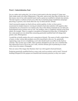 Week 2 - Industrialization, Food

I'm on a rather strict eating diet. I try to have 6 mini-meals in the day instead of 3 large ones.
Daily intake tends to be about 200g protein, 270g carbs, and no more than 90g of fat per day. For
this reason, most of my carb-centered meals (such as pasta) are modified to include more protein.
This diet requires a workout at least every other day to maintain proper metabolism and proper
physiology in general, since foods affect the way we think and feel. (Wenk)
I don't necessarily prepare my food with any artistic qualities. In fact, we have grown
accustomed (in modern times) to viewing art related to food only modestly with regard to other
contemporary art. (Gessert) It is no surprise why only at fine-dining restaurants do you find your
food prepared with an artistic twist as well. The aesthetic value is completely lacking in fast-food
chains, for example. There is a negative conception of biological art these days. (Courtland) In
fact, some people are even afraid that consuming genetically modified food will change their
genetic code. (Mistergenius)
I would like to briefly analyze the cow's connection to biotech. The source of milk, certain forms
of meat, or other various dairy products can all be traced back to the cow. So, genetically
engineering a type of cow or modifying a cow's diet should result in an effect on the food we
consume. This was the case in 2005, when scientists attempted to give the cows a fortified diet
that reduced the levels of fat in the cow's milk, with the ultimate goal of producing ice cream
with a lower fat content. (Telegraph)
Here are some of the images that illustrate what I see with regard to food and biotech.
Producing genetically modified food on a mass scale can be an artistic work in itself. Terraced
buildings designed for this purpose are beautiful and extremely practical, as they save space.
 