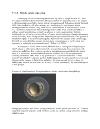 Week 3 - Animals, Genetic Engineering

        Growing up, I could not have any pets because my father is allergic to them. So I don't
have a personal relationship with animals. However, animals are frequently used as test subjects
in laboratory experiments before human trials are even considered. (Laboratory Animal Research
1988) I have worked in a lab where animals were used in genetics experiments. Animal
phenotypes can often be more easily modified and visible than that of humans without human
risk. Despite this, there are still ethical challenges to face. (The Royal Society 2004) I had to
undergo animal testing training before I was allowed to begin experimenting with them.
Additionally, our lab had to provide evidence of proper animal testing as well as divert resources
toward developing better testing methods. My testing involved the modification of the genome of
zebrafish to express or not express certain genes, then observe the changes under a microscope.
Zebrafish are some of the best subjects for phenotypic observation due to fast breeding, skin
transparency, and similar genomes (to humans). (Welten et al. 2006)
         With regard to Steve Kurtz's situation, I believe there is a strong fear of any biological
"stuff" outside of a laboratory. There seems to be an overwhelmingly strong connection with
bioterrorism and illegal drug synthesis when these materials are encountered in the lay-man's
home. It is unfortunate, because not only is this fear irrational, but it discourages amateur
chemistry. (Silberman 2006) Some of my greatest fun as a child came from from a "home
chemistry kit for kids." There is no question that the equipment present in a professional research
laboratory is far superior to that at home and allows for better research. However, those not
seeking to do research, such as artists, are severely criticized unnecessarily for biotechnology use
in their garages.


Transparent zebrafish embryo during development allows visualization of morphology.




Most people associate ALL animal testing with cruelty, painful genetic alterations, etc. This is an
image that frequently pops into mind. Most movies that have animal testing often show monkeys
locked in cages.
 